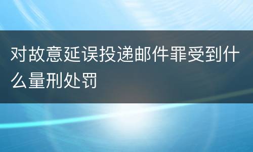 对故意延误投递邮件罪受到什么量刑处罚