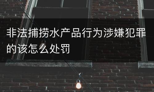非法捕捞水产品行为涉嫌犯罪的该怎么处罚