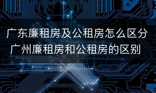 广东廉租房及公租房怎么区分 广州廉租房和公租房的区别