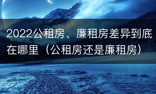 2022公租房、廉租房差异到底在哪里（公租房还是廉租房）