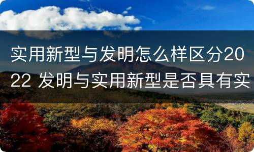 实用新型与发明怎么样区分2022 发明与实用新型是否具有实用性