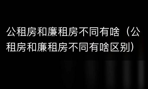 公租房和廉租房不同有啥（公租房和廉租房不同有啥区别）