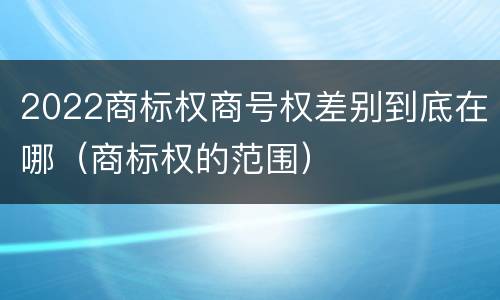 2022商标权商号权差别到底在哪（商标权的范围）