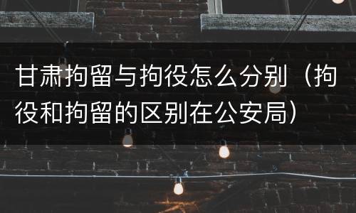 甘肃拘留与拘役怎么分别(拘役和拘留的区别在公安局)