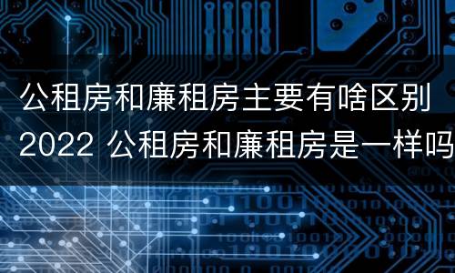 公租房和廉租房主要有啥区别2022 公租房和廉租房是一样吗
