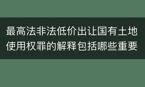 最高法非法低价出让国有土地使用权罪的解释包括哪些重要规定