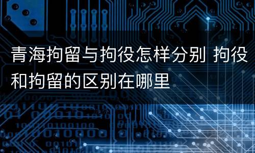 青海拘留与拘役怎样分别 拘役和拘留的区别在哪里