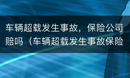 车辆超载发生事故，保险公司赔吗（车辆超载发生事故保险公司赔吗）