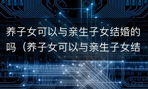 养子女可以与亲生子女结婚的吗（养子女可以与亲生子女结婚的吗知乎）