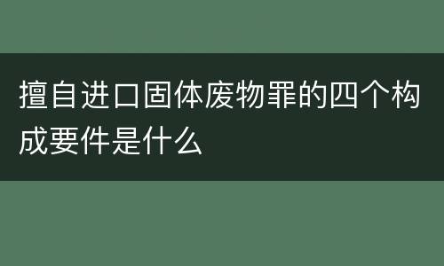 擅自进口固体废物罪的四个构成要件是什么