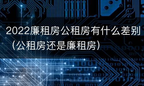 2022廉租房公租房有什么差别（公租房还是廉租房）