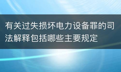 有关过失损坏电力设备罪的司法解释包括哪些主要规定
