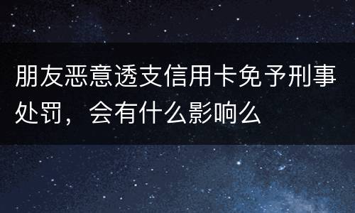 朋友恶意透支信用卡免予刑事处罚，会有什么影响么