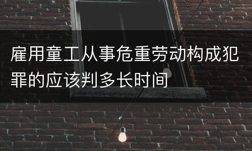 雇用童工从事危重劳动构成犯罪的应该判多长时间