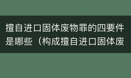 擅自进口固体废物罪的四要件是哪些（构成擅自进口固体废物罪,应当从重处罚的情形包括）