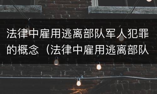 法律中雇用逃离部队军人犯罪的概念（法律中雇用逃离部队军人犯罪的概念是什么）