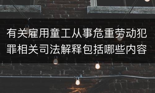 有关雇用童工从事危重劳动犯罪相关司法解释包括哪些内容