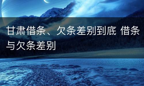 甘肃借条、欠条差别到底 借条与欠条差别
