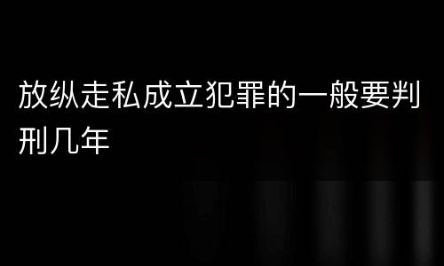 放纵走私成立犯罪的一般要判刑几年