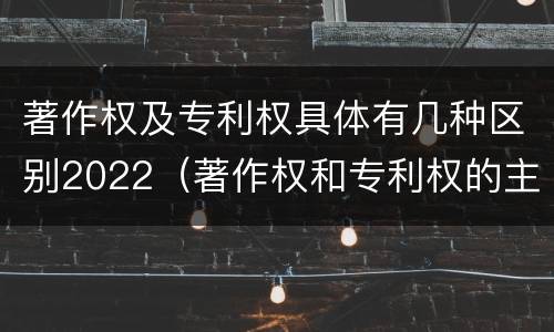 著作权及专利权具体有几种区别2022（著作权和专利权的主要区别）
