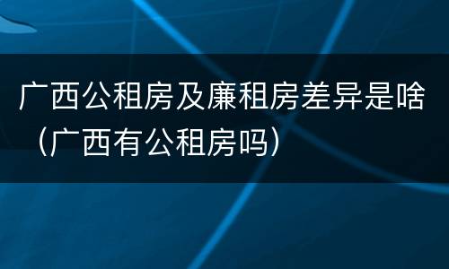 广西公租房及廉租房差异是啥（广西有公租房吗）