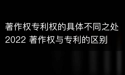 著作权专利权的具体不同之处2022 著作权与专利的区别