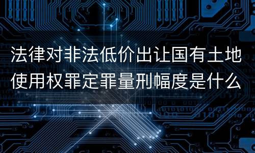 法律对非法低价出让国有土地使用权罪定罪量刑幅度是什么