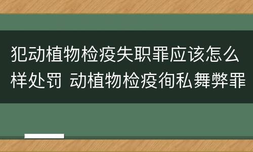 犯动植物检疫失职罪应该怎么样处罚 动植物检疫徇私舞弊罪是故意犯罪正确还是错误