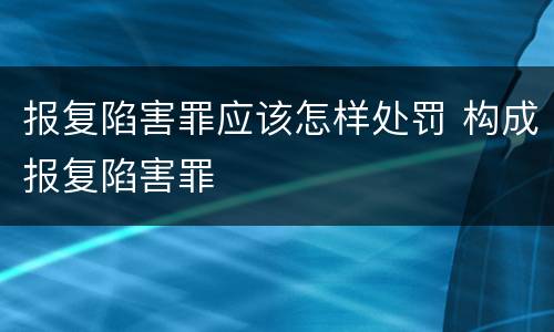 报复陷害罪应该怎样处罚 构成报复陷害罪