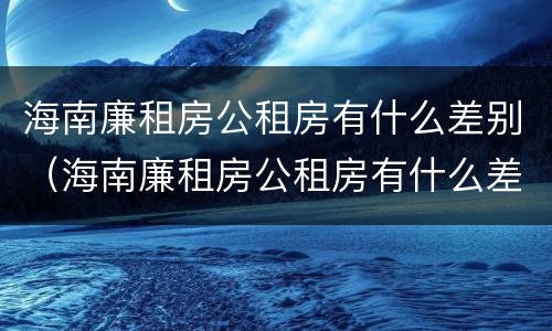 海南廉租房公租房有什么差别（海南廉租房公租房有什么差别嘛）