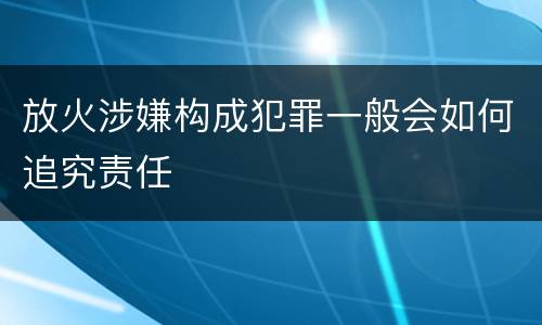 放火涉嫌构成犯罪一般会如何追究责任