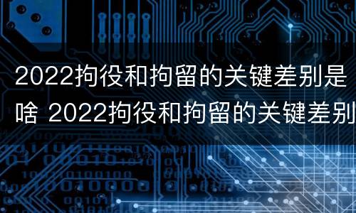 2022拘役和拘留的关键差别是啥 2022拘役和拘留的关键差别是啥呢