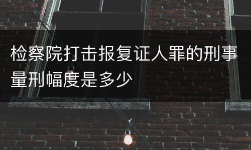 检察院打击报复证人罪的刑事量刑幅度是多少