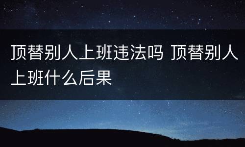 顶替别人上班违法吗 顶替别人上班什么后果