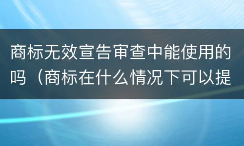 商标无效宣告审查中能使用的吗（商标在什么情况下可以提出无效宣告）