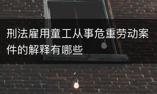 刑法雇用童工从事危重劳动案件的解释有哪些