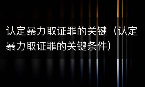 认定暴力取证罪的关键（认定暴力取证罪的关键条件）