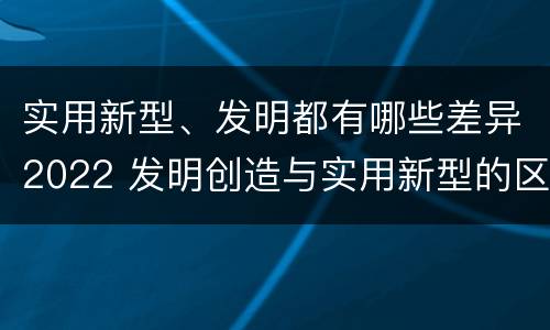 实用新型、发明都有哪些差异2022 发明创造与实用新型的区别