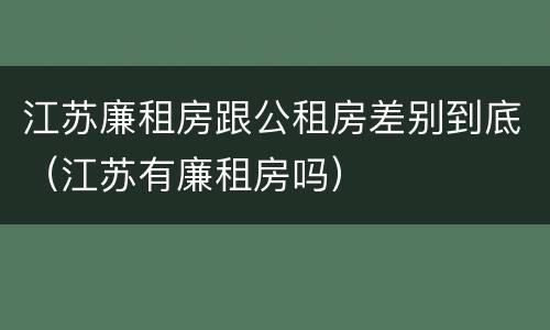 江苏廉租房跟公租房差别到底（江苏有廉租房吗）