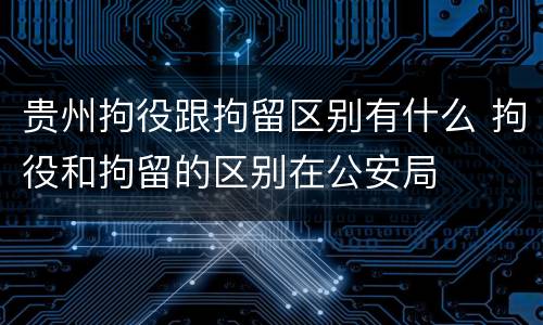 贵州拘役跟拘留区别有什么 拘役和拘留的区别在公安局
