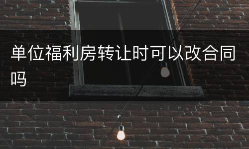 单位福利房转让时可以改合同吗