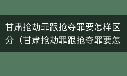 甘肃抢劫罪跟抢夺罪要怎样区分（甘肃抢劫罪跟抢夺罪要怎样区分判刑）