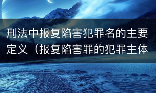 刑法中报复陷害犯罪名的主要定义（报复陷害罪的犯罪主体是）