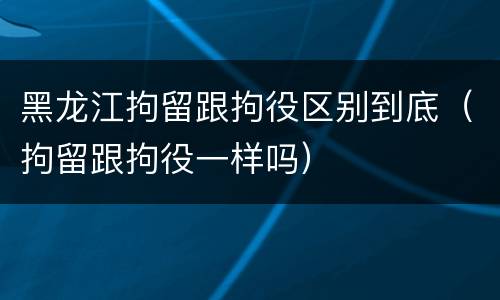 黑龙江拘留跟拘役区别到底（拘留跟拘役一样吗）