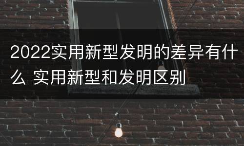 2022实用新型发明的差异有什么 实用新型和发明区别