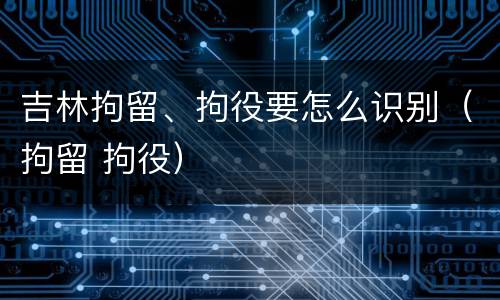 吉林拘留、拘役要怎么识别（拘留 拘役）