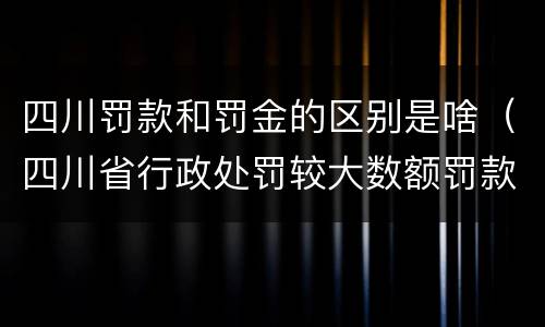 四川罚款和罚金的区别是啥（四川省行政处罚较大数额罚款是多少）