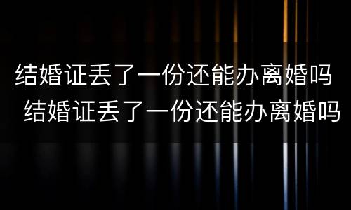 结婚证丢了一份还能办离婚吗 结婚证丢了一份还能办离婚吗现在