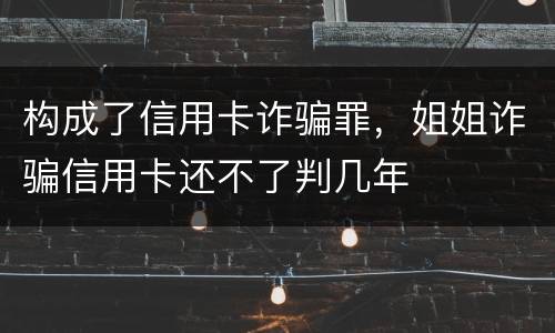 构成了信用卡诈骗罪，姐姐诈骗信用卡还不了判几年