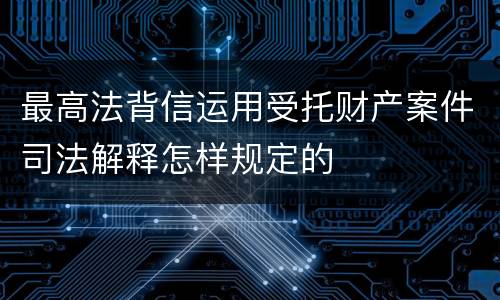 最高法背信运用受托财产案件司法解释怎样规定的